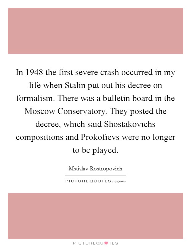 In 1948 the first severe crash occurred in my life when Stalin put out his decree on formalism. There was a bulletin board in the Moscow Conservatory. They posted the decree, which said Shostakovichs compositions and Prokofievs were no longer to be played Picture Quote #1