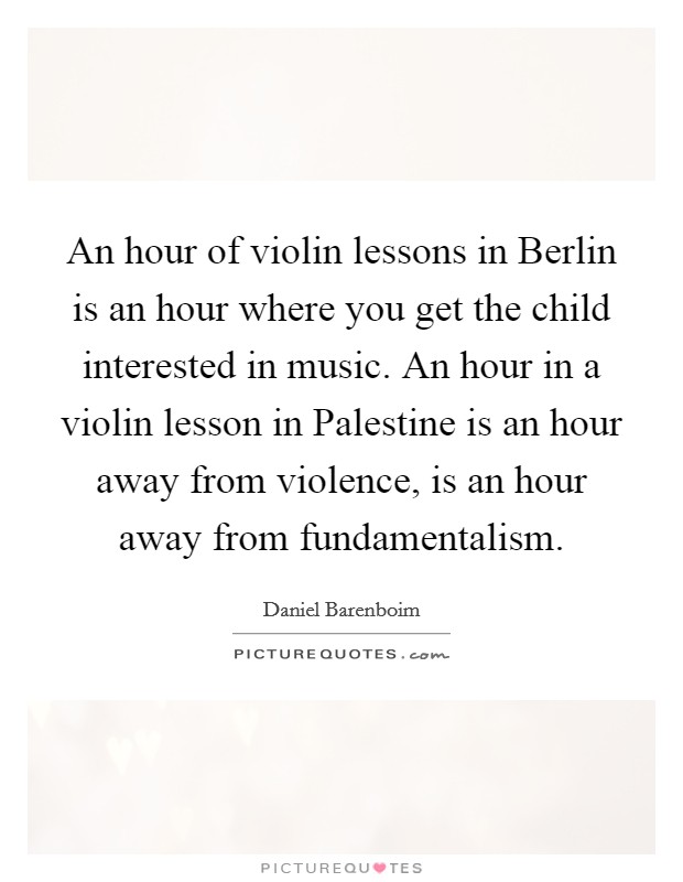 An hour of violin lessons in Berlin is an hour where you get the child interested in music. An hour in a violin lesson in Palestine is an hour away from violence, is an hour away from fundamentalism Picture Quote #1