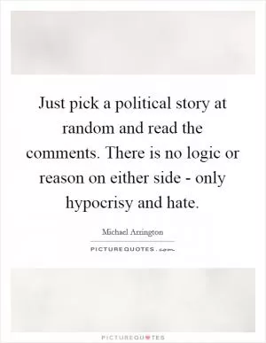 Just pick a political story at random and read the comments. There is no logic or reason on either side - only hypocrisy and hate Picture Quote #1