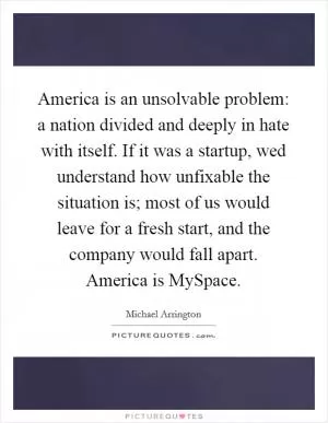 America is an unsolvable problem: a nation divided and deeply in hate with itself. If it was a startup, wed understand how unfixable the situation is; most of us would leave for a fresh start, and the company would fall apart. America is MySpace Picture Quote #1