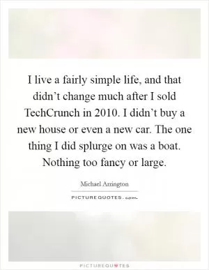 I live a fairly simple life, and that didn’t change much after I sold TechCrunch in 2010. I didn’t buy a new house or even a new car. The one thing I did splurge on was a boat. Nothing too fancy or large Picture Quote #1