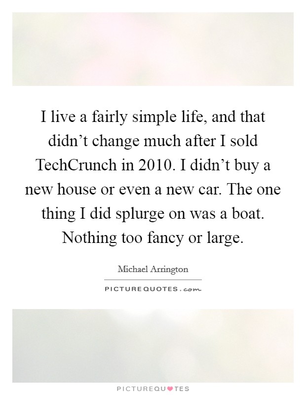 I live a fairly simple life, and that didn't change much after I sold TechCrunch in 2010. I didn't buy a new house or even a new car. The one thing I did splurge on was a boat. Nothing too fancy or large Picture Quote #1