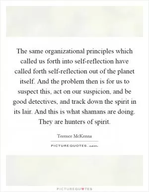 The same organizational principles which called us forth into self-reflection have called forth self-reflection out of the planet itself. And the problem then is for us to suspect this, act on our suspicion, and be good detectives, and track down the spirit in its lair. And this is what shamans are doing. They are hunters of spirit Picture Quote #1