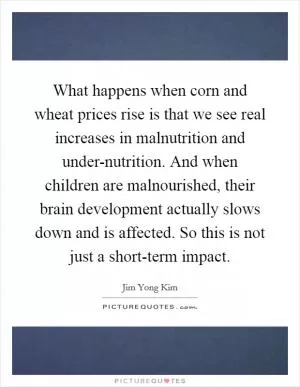 What happens when corn and wheat prices rise is that we see real increases in malnutrition and under-nutrition. And when children are malnourished, their brain development actually slows down and is affected. So this is not just a short-term impact Picture Quote #1