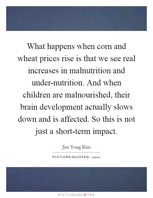 What happens when corn and wheat prices rise is that we see real increases in malnutrition and under-nutrition. And when children are malnourished, their brain development actually slows down and is affected. So this is not just a short-term impact Picture Quote #1
