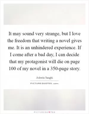 It may sound very strange, but I love the freedom that writing a novel gives me. It is an unhindered experience. If I come after a bad day, I can decide that my protagonist will die on page 100 of my novel in a 350-page story Picture Quote #1
