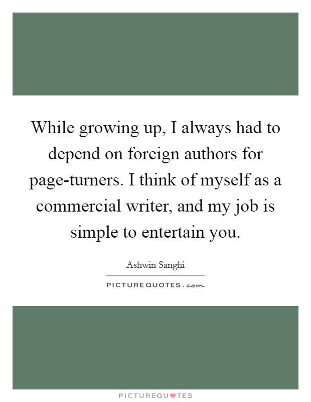 While growing up, I always had to depend on foreign authors for page-turners. I think of myself as a commercial writer, and my job is simple to entertain you Picture Quote #1