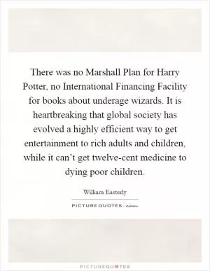 There was no Marshall Plan for Harry Potter, no International Financing Facility for books about underage wizards. It is heartbreaking that global society has evolved a highly efficient way to get entertainment to rich adults and children, while it can’t get twelve-cent medicine to dying poor children Picture Quote #1