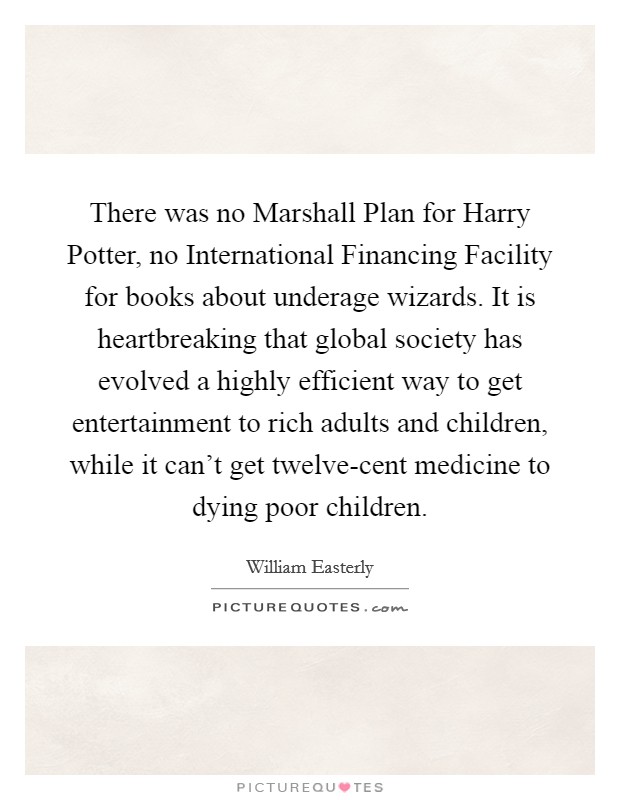 There was no Marshall Plan for Harry Potter, no International Financing Facility for books about underage wizards. It is heartbreaking that global society has evolved a highly efficient way to get entertainment to rich adults and children, while it can't get twelve-cent medicine to dying poor children Picture Quote #1