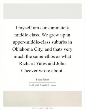 I myself am consummately middle class. We grew up in upper-middle-class suburbs in Oklahoma City, and thats very much the same ethos as what Richard Yates and John Cheever wrote about Picture Quote #1