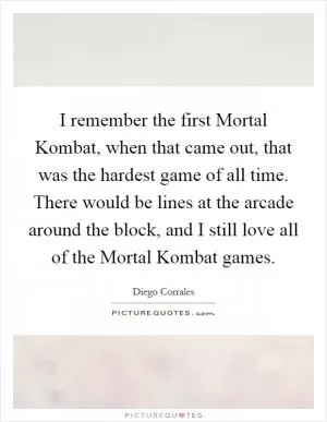 I remember the first Mortal Kombat, when that came out, that was the hardest game of all time. There would be lines at the arcade around the block, and I still love all of the Mortal Kombat games Picture Quote #1