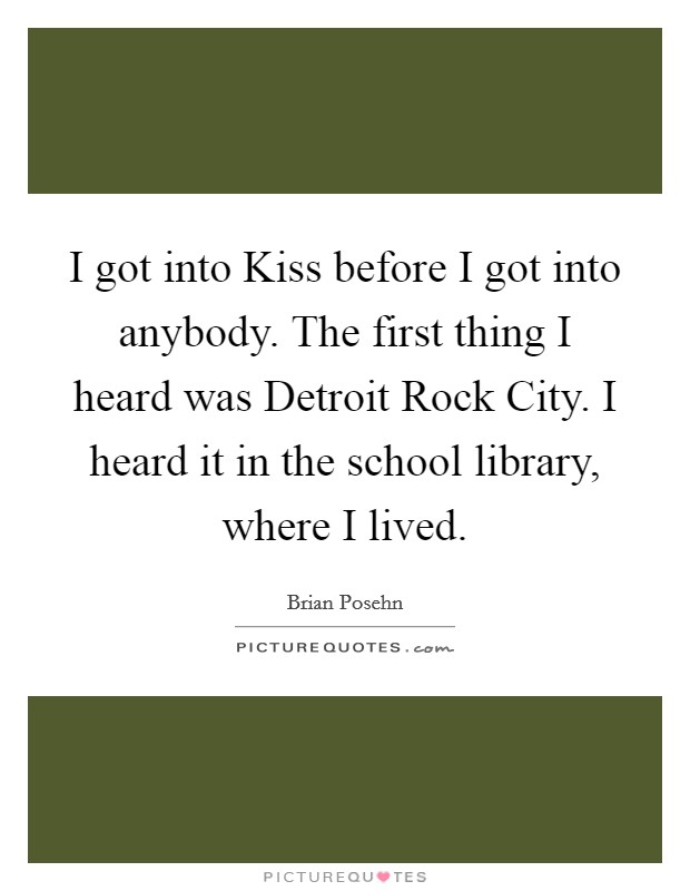 I got into Kiss before I got into anybody. The first thing I heard was Detroit Rock City. I heard it in the school library, where I lived Picture Quote #1