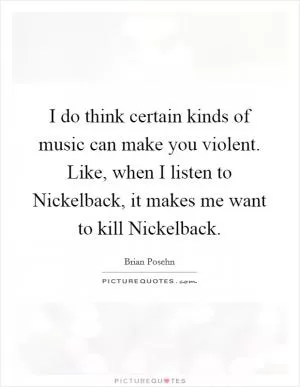 I do think certain kinds of music can make you violent. Like, when I listen to Nickelback, it makes me want to kill Nickelback Picture Quote #1