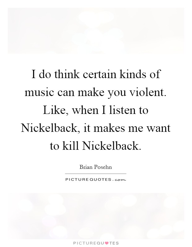 I do think certain kinds of music can make you violent. Like, when I listen to Nickelback, it makes me want to kill Nickelback Picture Quote #1