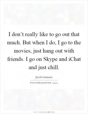 I don’t really like to go out that much. But when I do, I go to the movies, just hang out with friends. I go on Skype and iChat and just chill Picture Quote #1