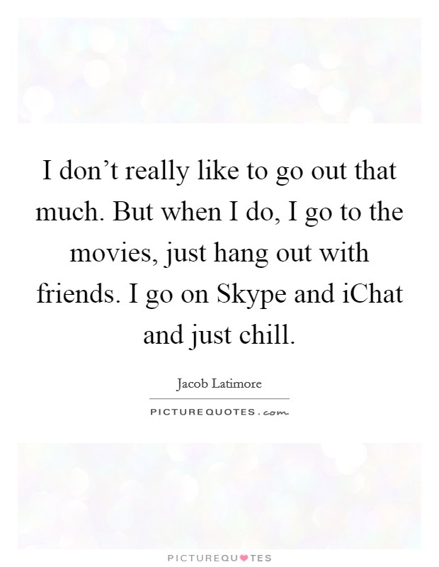 I don't really like to go out that much. But when I do, I go to the movies, just hang out with friends. I go on Skype and iChat and just chill Picture Quote #1