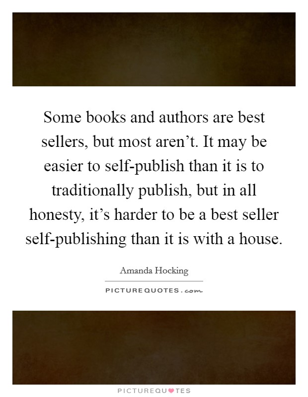 Some books and authors are best sellers, but most aren't. It may be easier to self-publish than it is to traditionally publish, but in all honesty, it's harder to be a best seller self-publishing than it is with a house Picture Quote #1