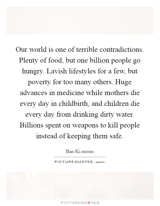 Our world is one of terrible contradictions. Plenty of food, but one billion people go hungry. Lavish lifestyles for a few, but poverty for too many others. Huge advances in medicine while mothers die every day in childbirth, and children die every day from drinking dirty water. Billions spent on weapons to kill people instead of keeping them safe Picture Quote #1