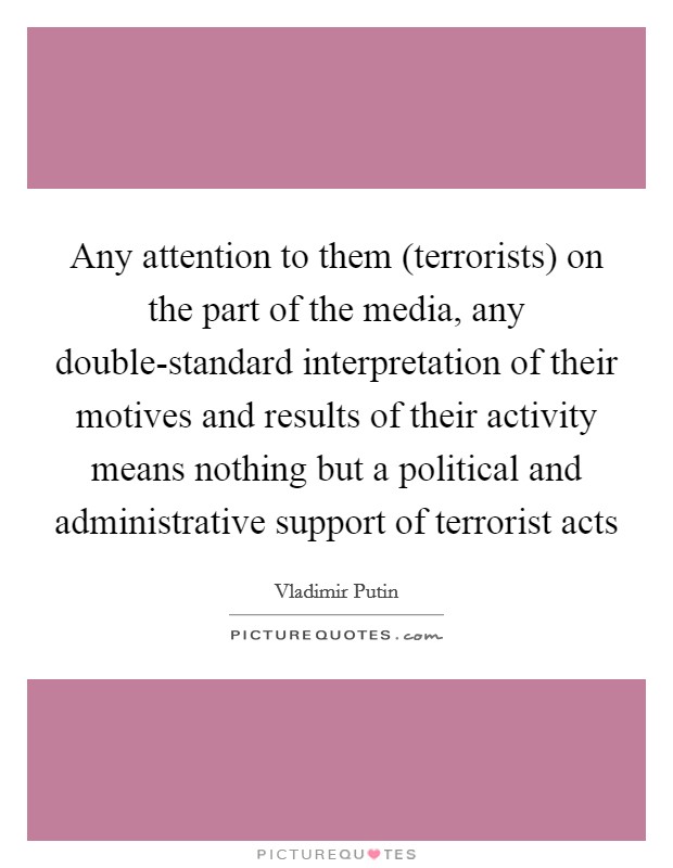 Any attention to them (terrorists) on the part of the media, any double-standard interpretation of their motives and results of their activity means nothing but a political and administrative support of terrorist acts Picture Quote #1