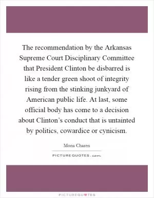 The recommendation by the Arkansas Supreme Court Disciplinary Committee that President Clinton be disbarred is like a tender green shoot of integrity rising from the stinking junkyard of American public life. At last, some official body has come to a decision about Clinton’s conduct that is untainted by politics, cowardice or cynicism Picture Quote #1