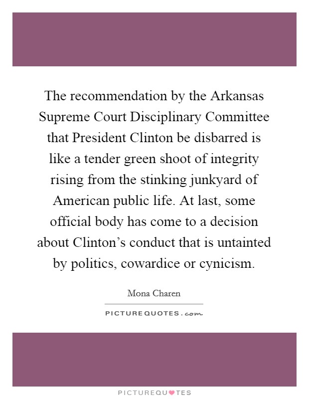 The recommendation by the Arkansas Supreme Court Disciplinary Committee that President Clinton be disbarred is like a tender green shoot of integrity rising from the stinking junkyard of American public life. At last, some official body has come to a decision about Clinton's conduct that is untainted by politics, cowardice or cynicism Picture Quote #1