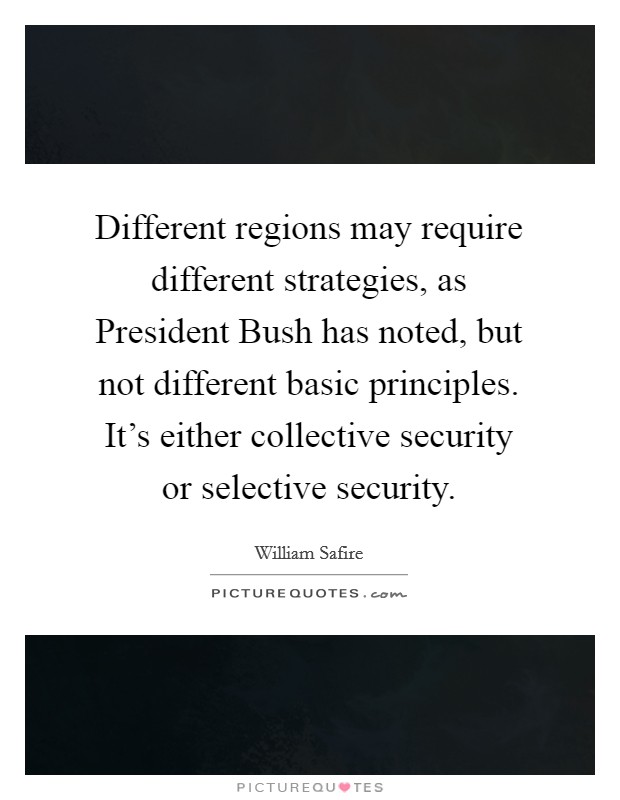 Different regions may require different strategies, as President Bush has noted, but not different basic principles. It's either collective security or selective security Picture Quote #1