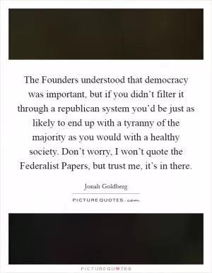 The Founders understood that democracy was important, but if you didn’t filter it through a republican system you’d be just as likely to end up with a tyranny of the majority as you would with a healthy society. Don’t worry, I won’t quote the Federalist Papers, but trust me, it’s in there Picture Quote #1