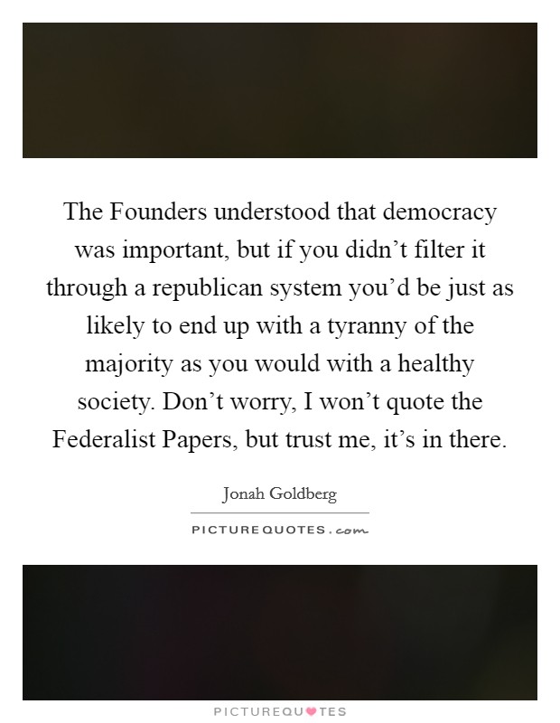 The Founders understood that democracy was important, but if you didn't filter it through a republican system you'd be just as likely to end up with a tyranny of the majority as you would with a healthy society. Don't worry, I won't quote the Federalist Papers, but trust me, it's in there Picture Quote #1