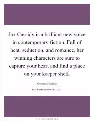 Jax Cassidy is a brilliant new voice in contemporary fiction. Full of heat, seduction, and romance, her winning characters are sure to capture your heart and find a place on your keeper shelf Picture Quote #1
