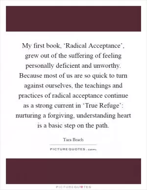 My first book, ‘Radical Acceptance’, grew out of the suffering of feeling personally deficient and unworthy. Because most of us are so quick to turn against ourselves, the teachings and practices of radical acceptance continue as a strong current in ‘True Refuge’: nurturing a forgiving, understanding heart is a basic step on the path Picture Quote #1