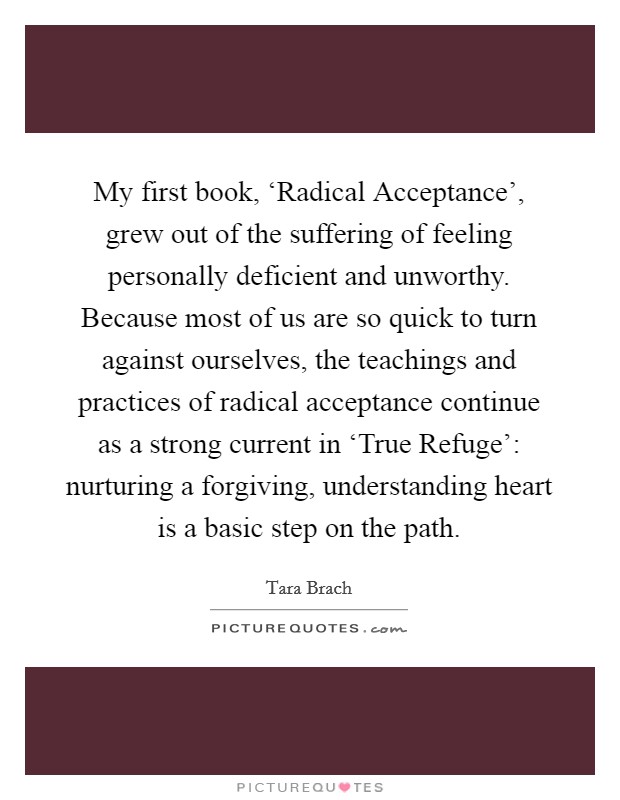 My first book, ‘Radical Acceptance', grew out of the suffering of feeling personally deficient and unworthy. Because most of us are so quick to turn against ourselves, the teachings and practices of radical acceptance continue as a strong current in ‘True Refuge': nurturing a forgiving, understanding heart is a basic step on the path Picture Quote #1