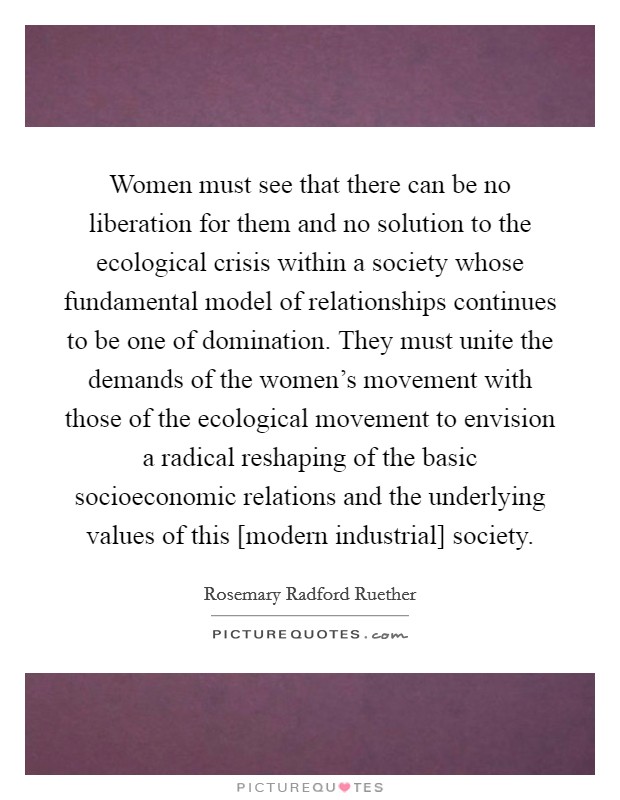 Women must see that there can be no liberation for them and no solution to the ecological crisis within a society whose fundamental model of relationships continues to be one of domination. They must unite the demands of the women's movement with those of the ecological movement to envision a radical reshaping of the basic socioeconomic relations and the underlying values of this [modern industrial] society Picture Quote #1