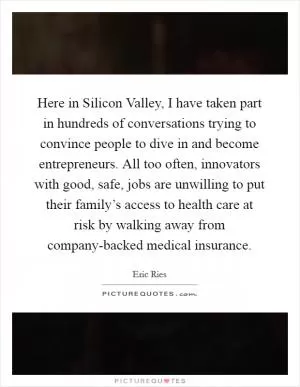 Here in Silicon Valley, I have taken part in hundreds of conversations trying to convince people to dive in and become entrepreneurs. All too often, innovators with good, safe, jobs are unwilling to put their family’s access to health care at risk by walking away from company-backed medical insurance Picture Quote #1