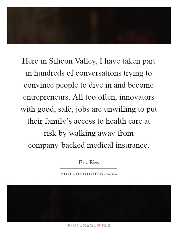 Here in Silicon Valley, I have taken part in hundreds of conversations trying to convince people to dive in and become entrepreneurs. All too often, innovators with good, safe, jobs are unwilling to put their family's access to health care at risk by walking away from company-backed medical insurance Picture Quote #1