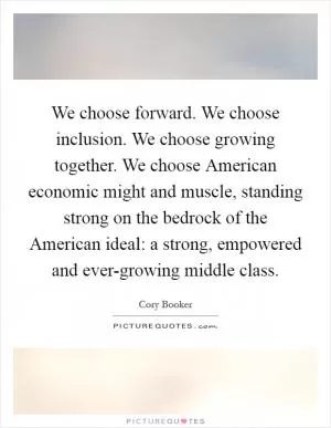 We choose forward. We choose inclusion. We choose growing together. We choose American economic might and muscle, standing strong on the bedrock of the American ideal: a strong, empowered and ever-growing middle class Picture Quote #1