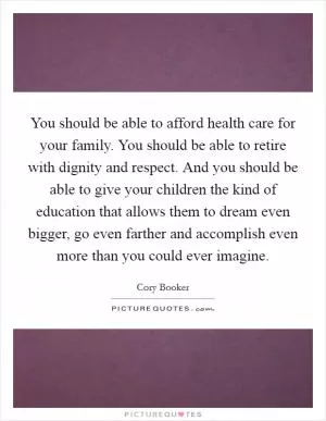 You should be able to afford health care for your family. You should be able to retire with dignity and respect. And you should be able to give your children the kind of education that allows them to dream even bigger, go even farther and accomplish even more than you could ever imagine Picture Quote #1