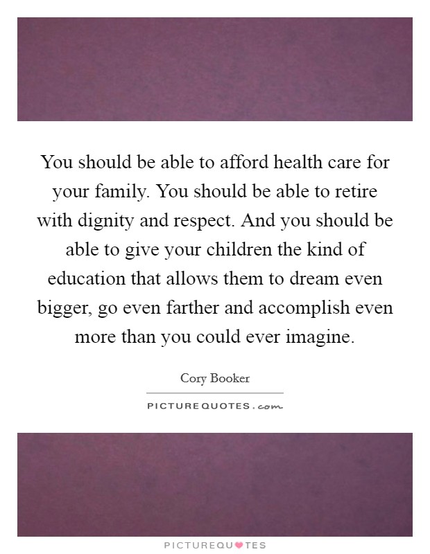 You should be able to afford health care for your family. You should be able to retire with dignity and respect. And you should be able to give your children the kind of education that allows them to dream even bigger, go even farther and accomplish even more than you could ever imagine Picture Quote #1