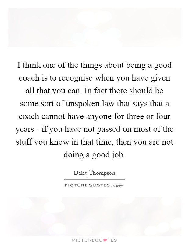 I think one of the things about being a good coach is to recognise when you have given all that you can. In fact there should be some sort of unspoken law that says that a coach cannot have anyone for three or four years - if you have not passed on most of the stuff you know in that time, then you are not doing a good job Picture Quote #1