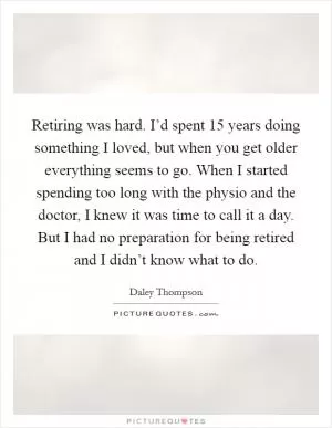 Retiring was hard. I’d spent 15 years doing something I loved, but when you get older everything seems to go. When I started spending too long with the physio and the doctor, I knew it was time to call it a day. But I had no preparation for being retired and I didn’t know what to do Picture Quote #1