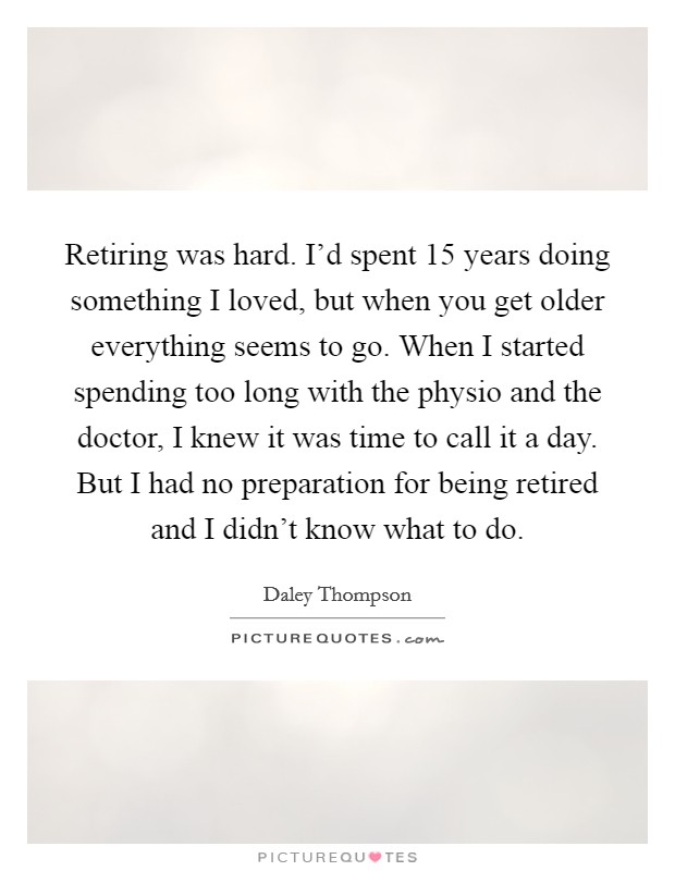 Retiring was hard. I'd spent 15 years doing something I loved, but when you get older everything seems to go. When I started spending too long with the physio and the doctor, I knew it was time to call it a day. But I had no preparation for being retired and I didn't know what to do Picture Quote #1