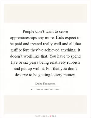 People don’t want to serve apprenticeships any more. Kids expect to be paid and treated really well and all that guff before they’ve achieved anything. It doesn’t work like that. You have to spend five or six years being relatively rubbish and put up with it. For that you don’t deserve to be getting lottery money Picture Quote #1