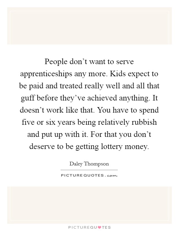 People don't want to serve apprenticeships any more. Kids expect to be paid and treated really well and all that guff before they've achieved anything. It doesn't work like that. You have to spend five or six years being relatively rubbish and put up with it. For that you don't deserve to be getting lottery money Picture Quote #1