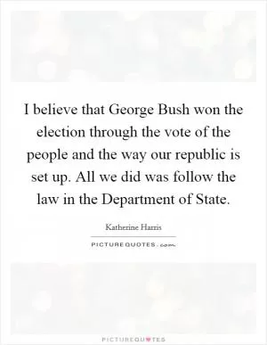 I believe that George Bush won the election through the vote of the people and the way our republic is set up. All we did was follow the law in the Department of State Picture Quote #1