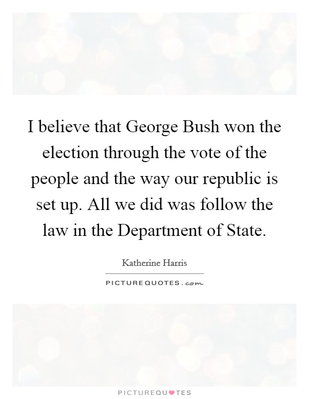 I believe that George Bush won the election through the vote of the people and the way our republic is set up. All we did was follow the law in the Department of State Picture Quote #1