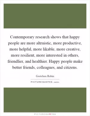 Contemporary research shows that happy people are more altruistic, more productive, more helpful, more likable, more creative, more resilient, more interested in others, friendlier, and healthier. Happy people make better friends, colleagues, and citizens Picture Quote #1
