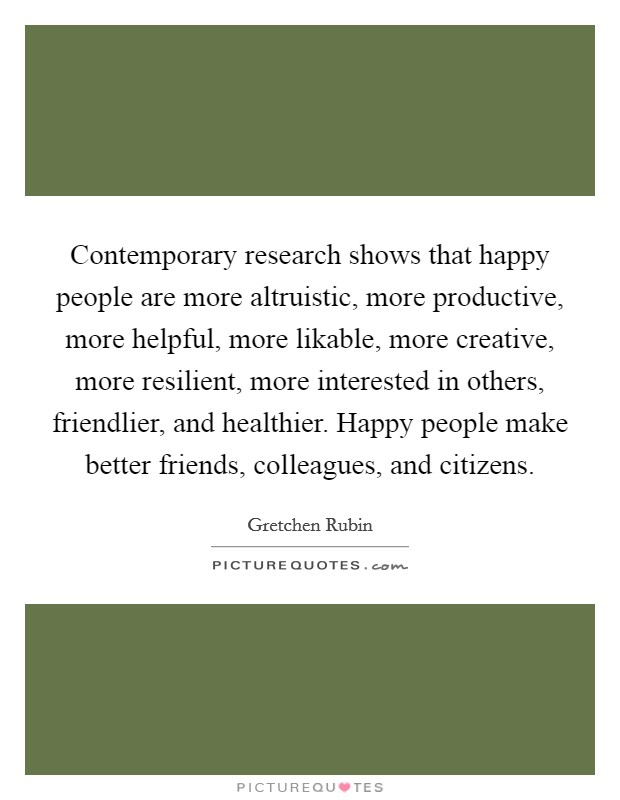 Contemporary research shows that happy people are more altruistic, more productive, more helpful, more likable, more creative, more resilient, more interested in others, friendlier, and healthier. Happy people make better friends, colleagues, and citizens Picture Quote #1