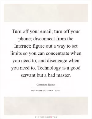 Turn off your email; turn off your phone; disconnect from the Internet; figure out a way to set limits so you can concentrate when you need to, and disengage when you need to. Technology is a good servant but a bad master Picture Quote #1