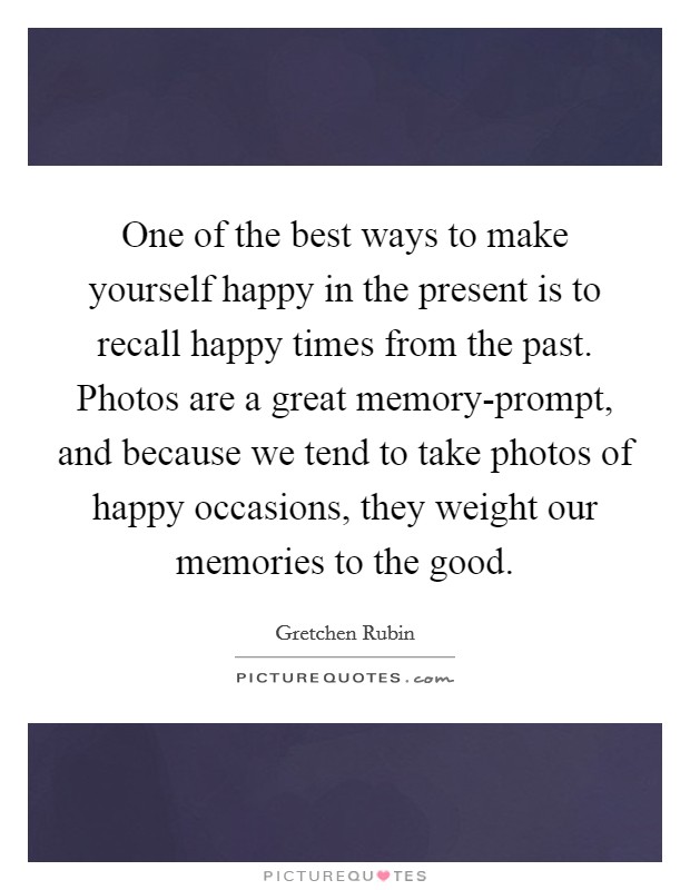 One of the best ways to make yourself happy in the present is to recall happy times from the past. Photos are a great memory-prompt, and because we tend to take photos of happy occasions, they weight our memories to the good Picture Quote #1