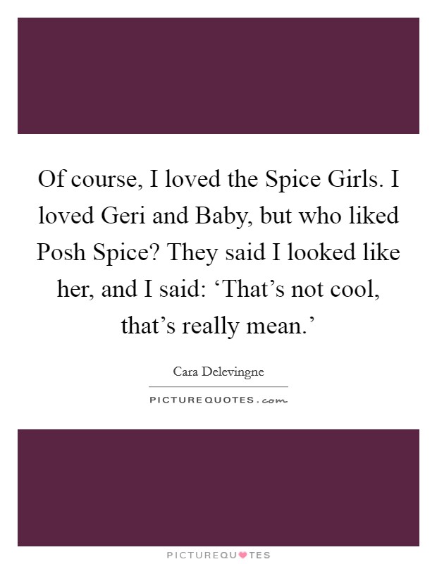 Of course, I loved the Spice Girls. I loved Geri and Baby, but who liked Posh Spice? They said I looked like her, and I said: ‘That's not cool, that's really mean.' Picture Quote #1