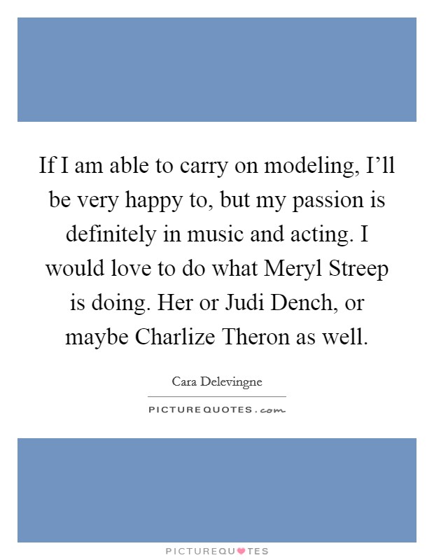 If I am able to carry on modeling, I'll be very happy to, but my passion is definitely in music and acting. I would love to do what Meryl Streep is doing. Her or Judi Dench, or maybe Charlize Theron as well Picture Quote #1